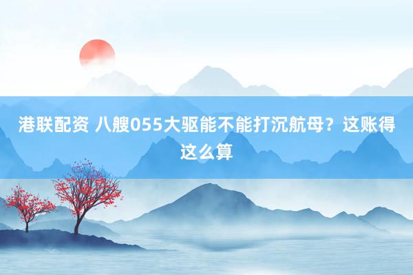 港联配资 八艘055大驱能不能打沉航母？这账得这么算