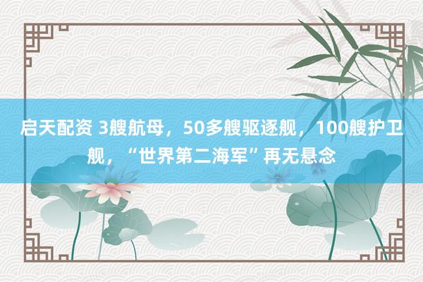 启天配资 3艘航母，50多艘驱逐舰，100艘护卫舰，“世界第二海军”再无悬念