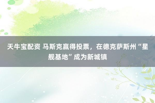 天牛宝配资 马斯克赢得投票，在德克萨斯州“星舰基地”成为新城镇