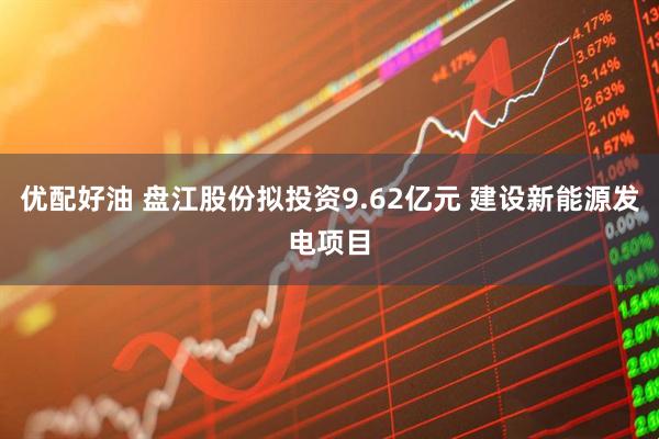 优配好油 盘江股份拟投资9.62亿元 建设新能源发电项目