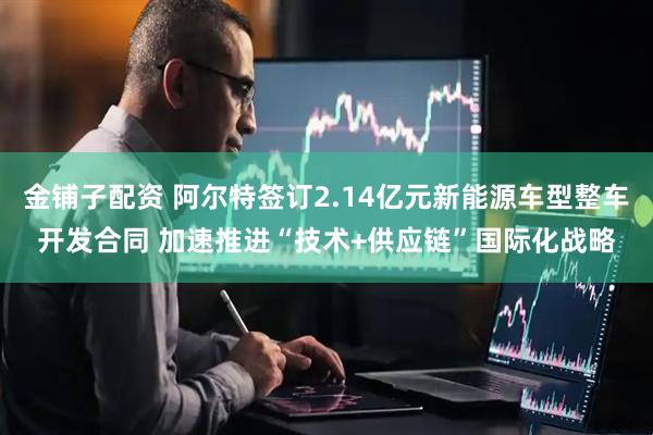 金铺子配资 阿尔特签订2.14亿元新能源车型整车开发合同 加速推进“技术+供应链”国际化战略