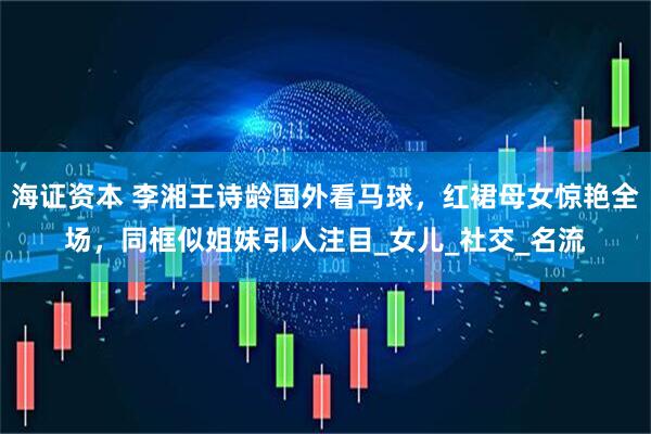 海证资本 李湘王诗龄国外看马球，红裙母女惊艳全场，同框似姐妹引人注目_女儿_社交_名流