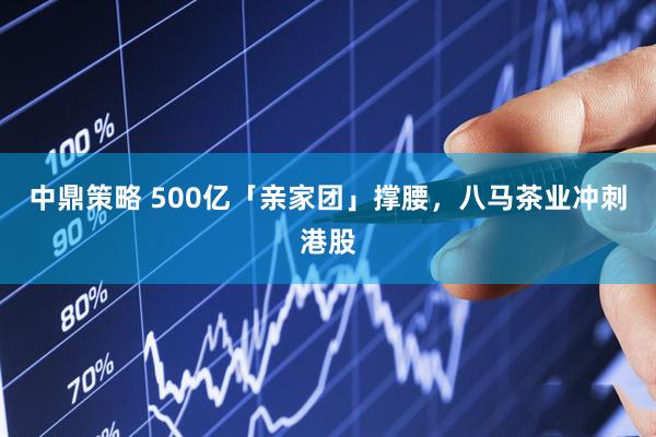 中鼎策略 500亿「亲家团」撑腰，八马茶业冲刺港股