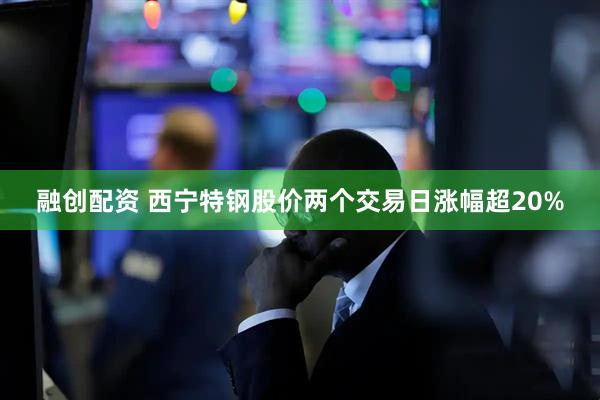 融创配资 西宁特钢股价两个交易日涨幅超20%