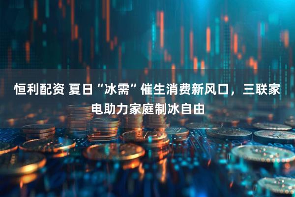 恒利配资 夏日“冰需”催生消费新风口，三联家电助力家庭制冰自由
