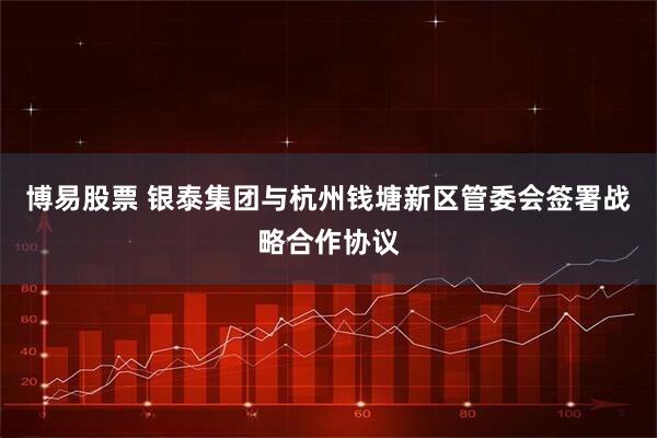 博易股票 银泰集团与杭州钱塘新区管委会签署战略合作协议