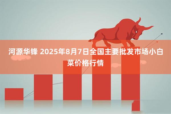 河源华锋 2025年8月7日全国主要批发市场小白菜价格行情