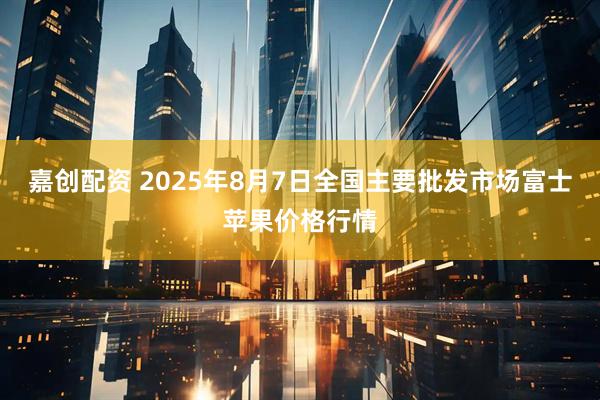 嘉创配资 2025年8月7日全国主要批发市场富士苹果价格行情