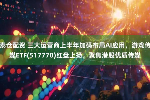 泰仓配资 三大运营商上半年加码布局AI应用，游戏传媒ETF(517770)红盘上扬，聚焦港股优质传媒