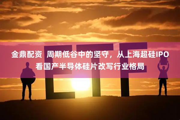 金鼎配资  周期低谷中的坚守，从上海超硅IPO看国产半导体硅片改写行业格局