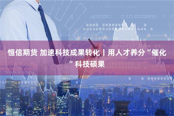 恒信期货 加速科技成果转化丨用人才养分“催化”科技硕果