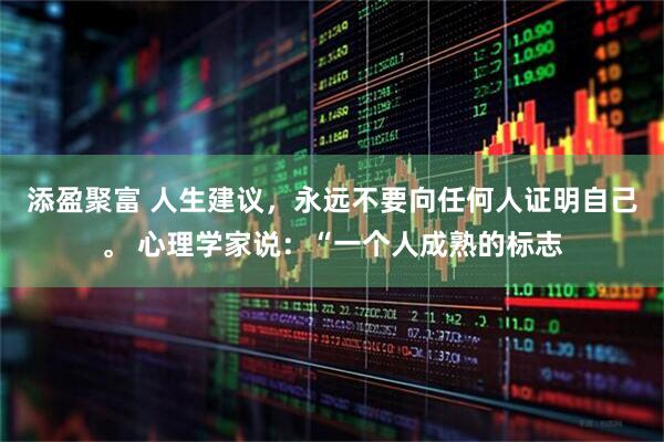 添盈聚富 人生建议，永远不要向任何人证明自己。 心理学家说：“一个人成熟的标志